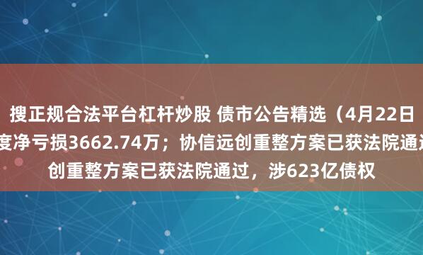 搜正规合法平台杠杆炒股 债市公告精选（4月22日）|云南城投一季度净亏损3662.74万；协信远创重整方案已获法院通过，涉623亿债权