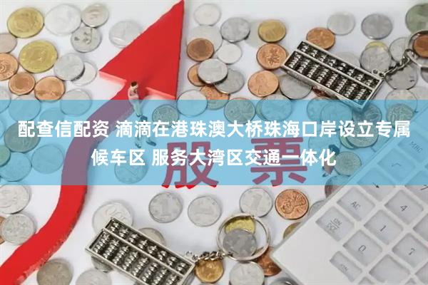 配查信配资 滴滴在港珠澳大桥珠海口岸设立专属候车区 服务大湾区交通一体化