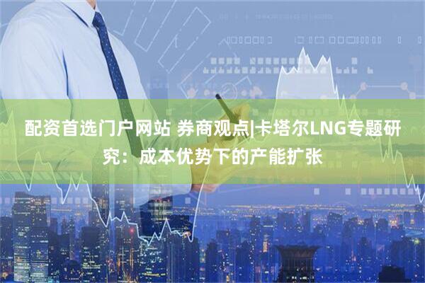 配资首选门户网站 券商观点|卡塔尔LNG专题研究：成本优势下的产能扩张