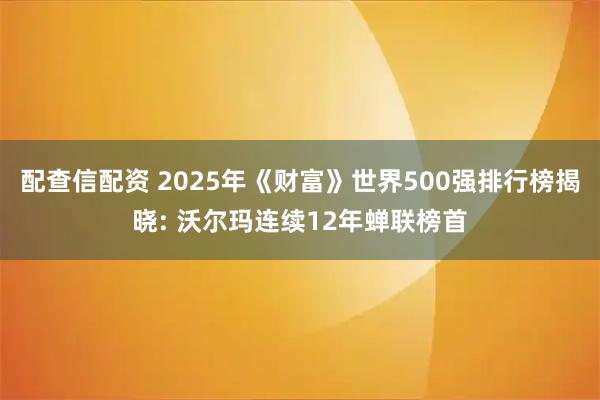 配查信配资 2025年《财富》世界500强排行榜揭晓: 沃尔玛连续12年蝉联榜首