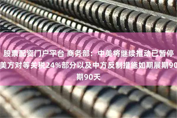 股票配资门户平台 商务部：中美将继续推动已暂停的美方对等关税24%部分以及中方反制措施如期展期90天