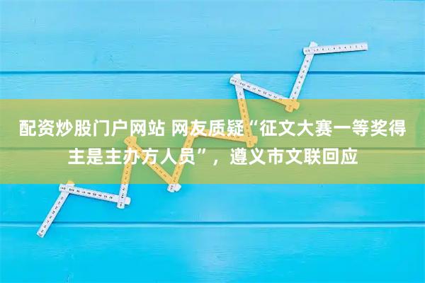 配资炒股门户网站 网友质疑“征文大赛一等奖得主是主办方人员”，遵义市文联回应