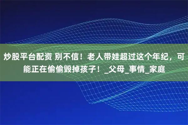 炒股平台配资 别不信！老人带娃超过这个年纪，可能正在偷偷毁掉孩子！_父母_事情_家庭