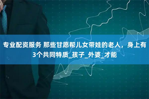 专业配资服务 那些甘愿帮儿女带娃的老人，身上有3个共同特质_孩子_外婆_才能