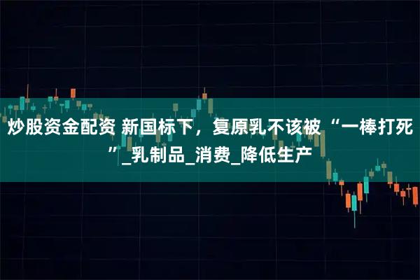 炒股资金配资 新国标下，复原乳不该被 “一棒打死”_乳制品_消费_降低生产