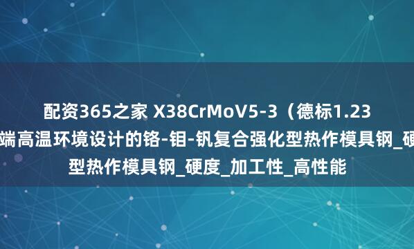 配资365之家 X38CrMoV5-3（德标1.2367）是一种专为极端高温环境设计的铬-钼-钒复合强化型热作模具钢_硬度_加工性_高性能