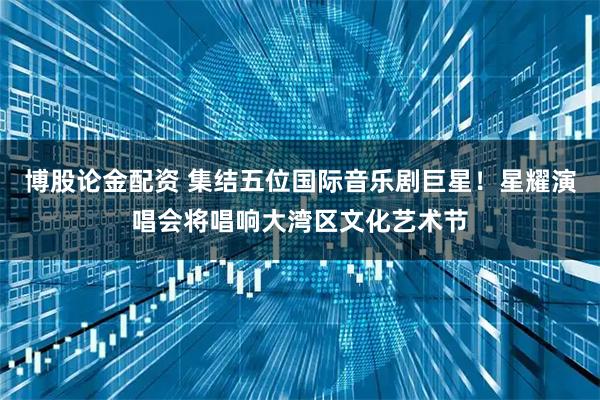 博股论金配资 集结五位国际音乐剧巨星！星耀演唱会将唱响大湾区文化艺术节