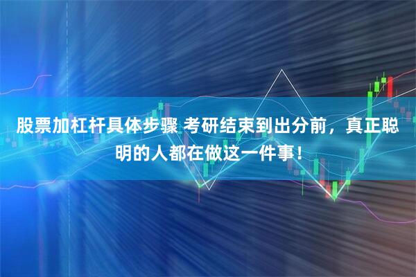 股票加杠杆具体步骤 考研结束到出分前，真正聪明的人都在做这一件事！