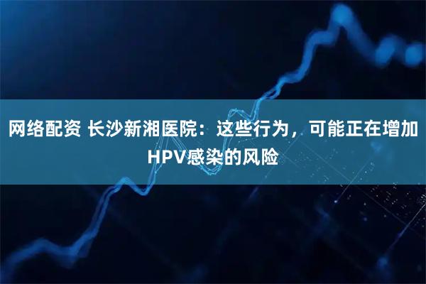 网络配资 长沙新湘医院：这些行为，可能正在增加HPV感染的风险