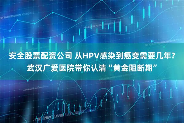 安全股票配资公司 从HPV感染到癌变需要几年?武汉广爱医院带你认清“黄金阻断期”